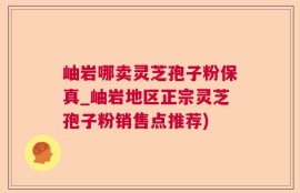 岫岩哪卖灵芝孢子粉保真_岫岩地区正宗灵芝孢子粉销售点推荐)