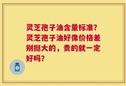 灵芝孢子油含量标准？灵芝孢子油好像价格差别挺大的，贵的就一定好吗？