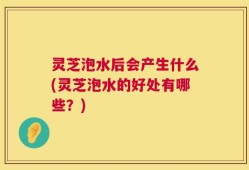 灵芝泡水后会产生什么(灵芝泡水的好处有哪些？)