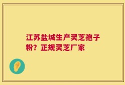 江苏盐城生产灵芝孢子粉？正规灵芝厂家