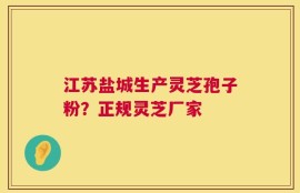 江苏盐城生产灵芝孢子粉？正规灵芝厂家