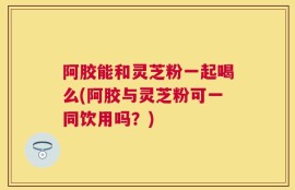 阿胶能和灵芝粉一起喝么(阿胶与灵芝粉可一同饮用吗？)