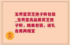 玉秀堂灵芝孢子粉包装_玉秀堂高品质灵芝孢子粉，精美包装，送礼自用两相宜