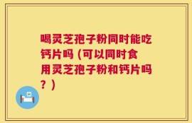 喝灵芝孢子粉同时能吃钙片吗 (可以同时食用灵芝孢子粉和钙片吗？)