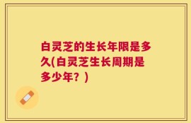 白灵芝的生长年限是多久(白灵芝生长周期是多少年？)