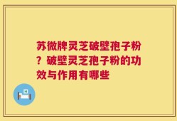 苏微牌灵芝破壁孢子粉？破壁灵芝孢子粉的功效与作用有哪些
