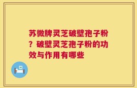 苏微牌灵芝破壁孢子粉？破壁灵芝孢子粉的功效与作用有哪些