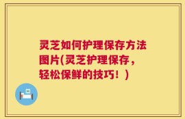 灵芝如何护理保存方法图片(灵芝护理保存，轻松保鲜的技巧！)