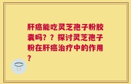 肝癌能吃灵芝孢子粉胶囊吗？？探讨灵芝孢子粉在肝癌治疗中的作用？