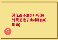 灵芝孢子油伤肝吗(探讨灵芝孢子油对肝脏的影响)