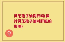 灵芝孢子油伤肝吗(探讨灵芝孢子油对肝脏的影响)