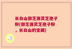 长白山御芝源灵芝孢子粉(御芝源灵芝孢子粉，长白山的宝藏)