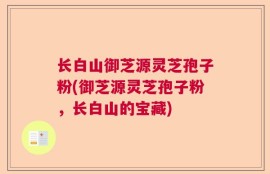 长白山御芝源灵芝孢子粉(御芝源灵芝孢子粉，长白山的宝藏)