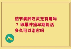 结节囊肿吃灵芝有用吗 ？卵巢肿瘤早期能活多久可以治愈吗