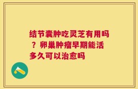 结节囊肿吃灵芝有用吗 ？卵巢肿瘤早期能活多久可以治愈吗