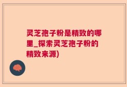 灵芝孢子粉是精致的哪里_探索灵芝孢子粉的精致来源)