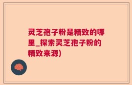 灵芝孢子粉是精致的哪里_探索灵芝孢子粉的精致来源)