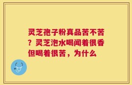 灵芝孢子粉真品苦不苦？灵芝泡水喝闻着很香但喝着很苦，为什么