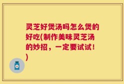 灵芝好煲汤吗怎么煲的好吃(制作美味灵芝汤的妙招，一定要试试！)