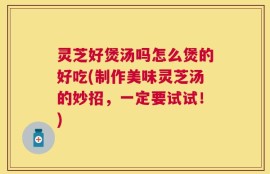 灵芝好煲汤吗怎么煲的好吃(制作美味灵芝汤的妙招，一定要试试！)