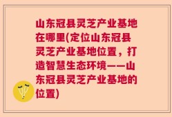山东冠县灵芝产业基地在哪里(定位山东冠县灵芝产业基地位置，打造智慧生态环境——山东冠县灵芝产业基地的位置)