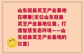 山东冠县灵芝产业基地在哪里(定位山东冠县灵芝产业基地位置，打造智慧生态环境——山东冠县灵芝产业基地的位置)