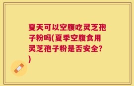 夏天可以空腹吃灵芝孢子粉吗(夏季空腹食用灵芝孢子粉是否安全？)