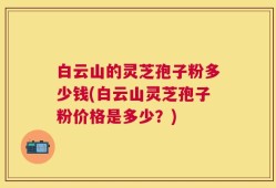 白云山的灵芝孢子粉多少钱(白云山灵芝孢子粉价格是多少？)