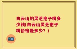 白云山的灵芝孢子粉多少钱(白云山灵芝孢子粉价格是多少？)