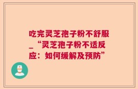 吃完灵芝孢子粉不舒服_“灵芝孢子粉不适反应：如何缓解及预防”