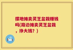 摆地摊卖灵芝盆栽赚钱吗(路边摊卖灵芝盆栽，挣大钱？)