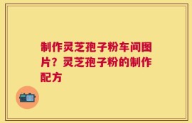制作灵芝孢子粉车间图片？灵芝孢子粉的制作配方
