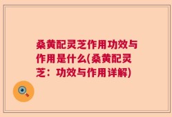 桑黄配灵芝作用功效与作用是什么(桑黄配灵芝：功效与作用详解)