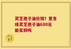灵芝孢子油价钱？意生缘灵芝孢子油680元能买到吗