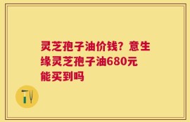 灵芝孢子油价钱？意生缘灵芝孢子油680元能买到吗