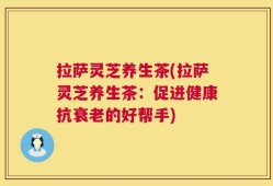 拉萨灵芝养生茶(拉萨灵芝养生茶：促进健康抗衰老的好帮手)