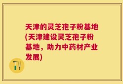 天津的灵芝孢子粉基地(天津建设灵芝孢子粉基地，助力中药材产业发展)