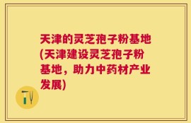 天津的灵芝孢子粉基地(天津建设灵芝孢子粉基地，助力中药材产业发展)