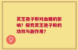 灵芝孢子粉对血糖的影响？探究灵芝孢子粉的功效与副作用？