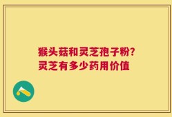 猴头菇和灵芝孢子粉？灵芝有多少药用价值