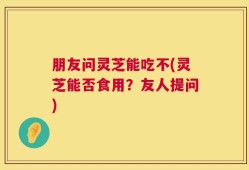 朋友问灵芝能吃不(灵芝能否食用？友人提问)