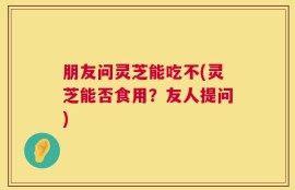 朋友问灵芝能吃不(灵芝能否食用？友人提问)