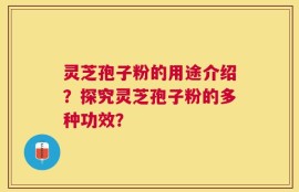 灵芝孢子粉的用途介绍？探究灵芝孢子粉的多种功效？