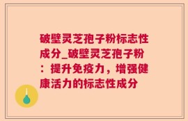 破壁灵芝孢子粉标志性成分_破壁灵芝孢子粉：提升免疫力，增强健康活力的标志性成分