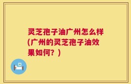 灵芝孢子油广州怎么样(广州的灵芝孢子油效果如何？)