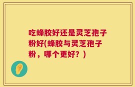 吃蜂胶好还是灵芝孢子粉好(蜂胶与灵芝孢子粉，哪个更好？)