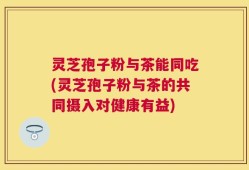 灵芝孢子粉与茶能同吃(灵芝孢子粉与茶的共同摄入对健康有益)