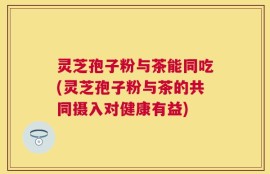 灵芝孢子粉与茶能同吃(灵芝孢子粉与茶的共同摄入对健康有益)