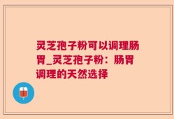灵芝孢子粉可以调理肠胃_灵芝孢子粉：肠胃调理的天然选择