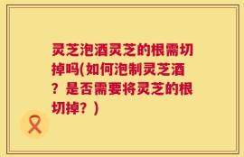 灵芝泡酒灵芝的根需切掉吗(如何泡制灵芝酒？是否需要将灵芝的根切掉？)